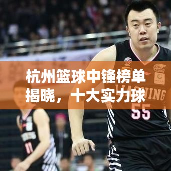杭州篮球中锋榜单揭晓，十大实力球星盘点