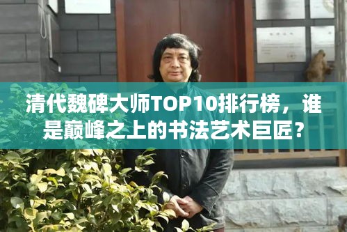 清代魏碑大师TOP10排行榜，谁是巅峰之上的书法艺术巨匠？