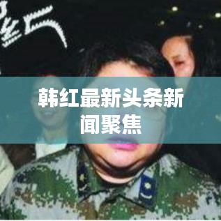韩红最新头条新闻聚焦