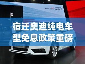 宿迁奥迪纯电车型免息政策重磅更新！最新消息一览