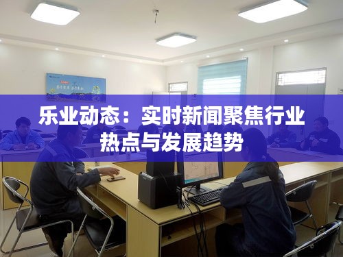 乐业动态：实时新闻聚焦行业热点与发展趋势