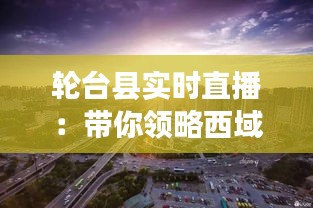 轮台县实时直播：带你领略西域风情与文化魅力