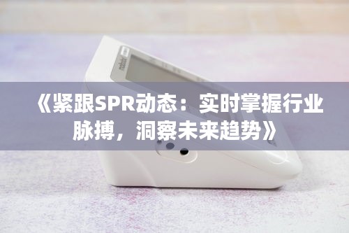 《紧跟SPR动态：实时掌握行业脉搏，洞察未来趋势》