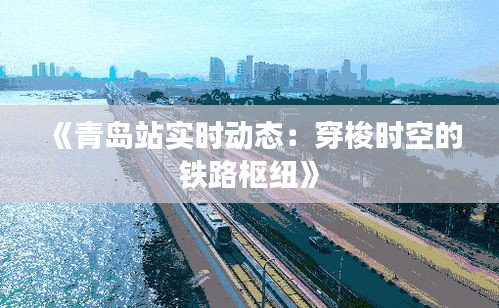 《青岛站实时动态：穿梭时空的铁路枢纽》