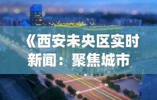 《西安未央区实时新闻：聚焦城市脉搏，解码生活点滴》