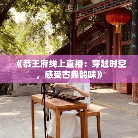 《恭王府线上直播：穿越时空，感受古典韵味》