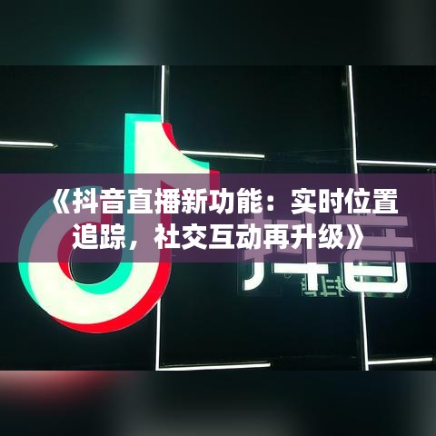 《抖音直播新功能：实时位置追踪，社交互动再升级》