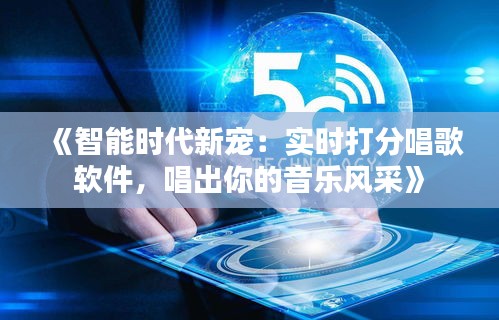 《智能时代新宠：实时打分唱歌软件，唱出你的音乐风采》