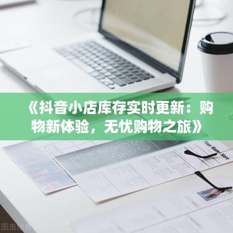 《抖音小店库存实时更新：购物新体验，无忧购物之旅》