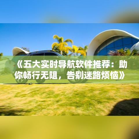 《五大实时导航软件推荐：助你畅行无阻，告别迷路烦恼》