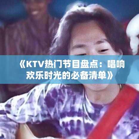 《KTV热门节目盘点：唱响欢乐时光的必备清单》