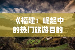 《福建：崛起中的热门旅游目的地，你不可错过的魅力之地》