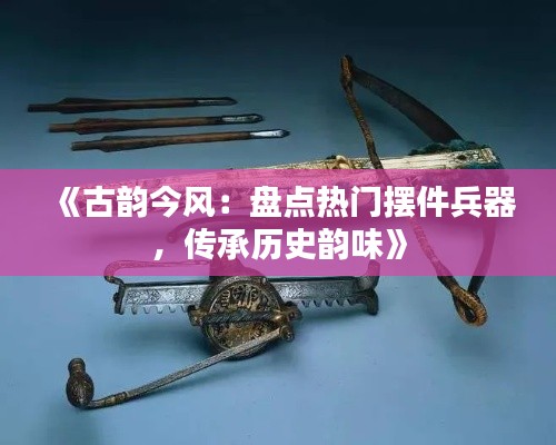 《古韵今风：盘点热门摆件兵器，传承历史韵味》