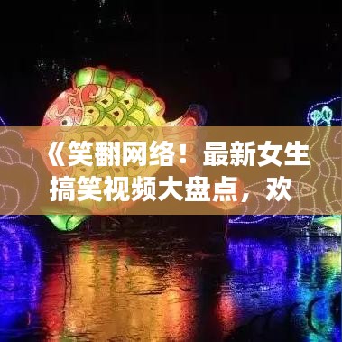 《笑翻网络！最新女生搞笑视频大盘点，欢乐不断！》