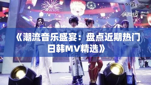 《潮流音乐盛宴：盘点近期热门日韩MV精选》