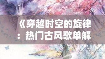 《穿越时空的旋律：热门古风歌单解析》