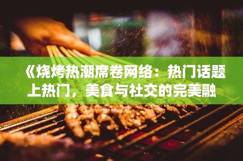 《烧烤热潮席卷网络：热门话题上热门，美食与社交的完美融合》