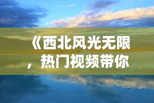 《西北风光无限，热门视频带你领略大美西北》