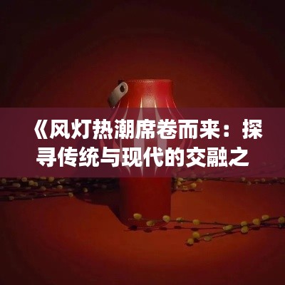 《风灯热潮席卷而来：探寻传统与现代的交融之美》