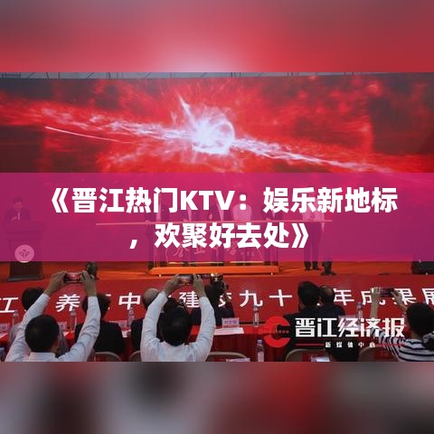 《晋江热门KTV：娱乐新地标，欢聚好去处》