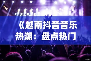 《越南抖音音乐热潮：盘点热门歌曲及背后的故事》