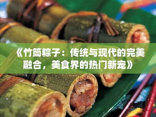 《竹筒粽子：传统与现代的完美融合，美食界的热门新宠》