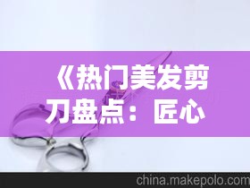 《热门美发剪刀盘点：匠心独运，打造完美发型必备利器》