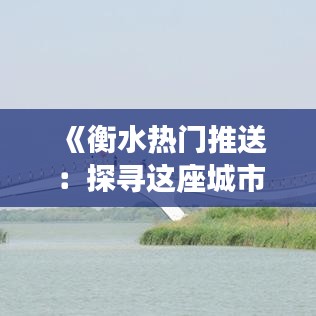 《衡水热门推送：探寻这座城市的魅力与活力》