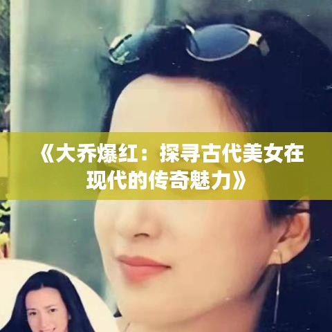 《大乔爆红：探寻古代美女在现代的传奇魅力》