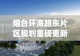 烟台环海路东片区规划重磅更新，最新动态一览无余