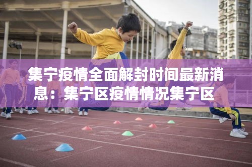 集宁疫情全面解封时间最新消息：集宁区疫情情况集宁区 