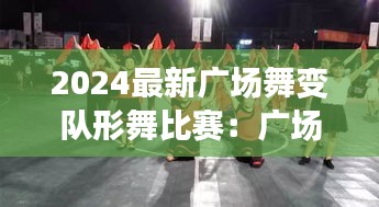 2024最新广场舞变队形舞比赛：广场舞大赛变队形 