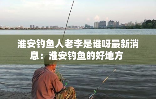 淮安钓鱼人老李是谁呀最新消息：淮安钓鱼的好地方 