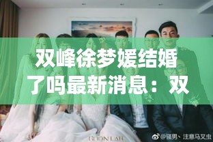 双峰徐梦媛结婚了吗最新消息：双峰徐梦媛结婚了吗最新消息视频 