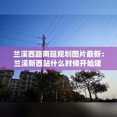 兰溪西路南延规划图片最新：兰溪新西站什么时候开始建 