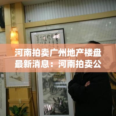 河南拍卖广州地产楼盘最新消息：河南拍卖公司最新消息 