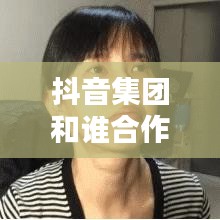 抖音集团和谁合作了啊最新消息：抖音集团怎么赚钱 