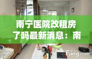 南宁医院改租房了吗最新消息：南宁区医院附近月租房多少钱 