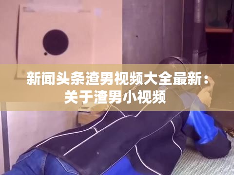 新闻头条渣男视频大全最新：关于渣男小视频 