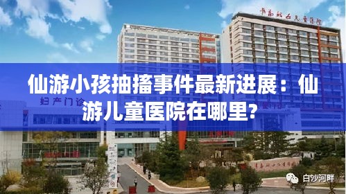 仙游小孩抽搐事件最新进展：仙游儿童医院在哪里? 