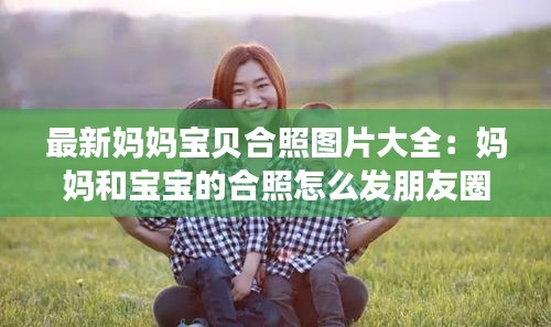 最新妈妈宝贝合照图片大全：妈妈和宝宝的合照怎么发朋友圈 