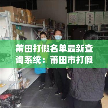 莆田打假名单最新查询系统：莆田市打假现场图片 