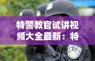 特警教官试讲视频大全最新：特警队教官是什么等级 