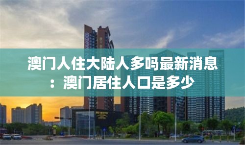 澳门人住大陆人多吗最新消息：澳门居住人口是多少 