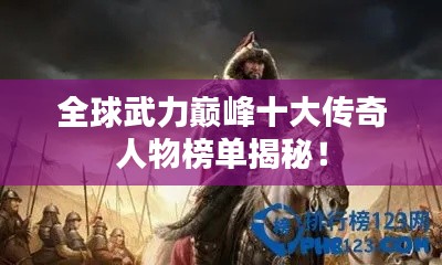 全球武力巅峰十大传奇人物榜单揭秘！