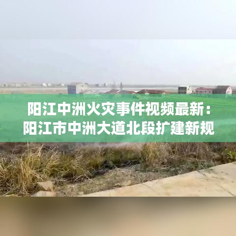 阳江中洲火灾事件视频最新：阳江市中洲大道北段扩建新规划 