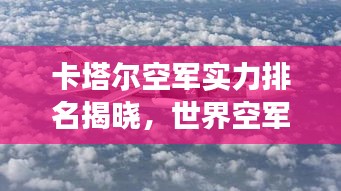 卡塔尔空军实力排名揭晓，世界空军力量最新排名榜重磅出炉！