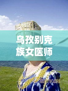 乌孜别克族女医师名单最新：乌孜别克族女歌手 