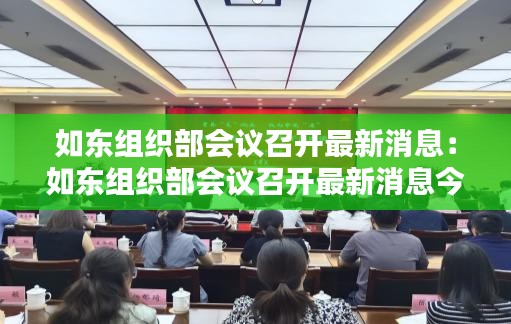 如东组织部会议召开最新消息：如东组织部会议召开最新消息今天 