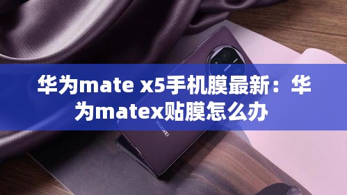 华为mate x5手机膜最新：华为matex贴膜怎么办 